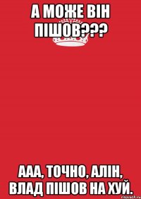 а може він пішов??? ааа, точно, алін, влад пішов на хуй.