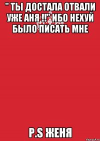 " ты достала отвали уже АНЯ !!" Ибо нехуй было писать мне P.S Женя