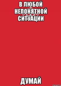 в любой непонятной ситуации думай