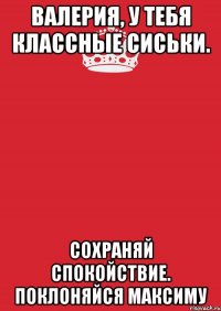 Валерия, у тебя классные сиськи. Сохраняй спокойствие. Поклоняйся Максиму