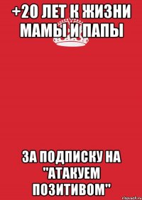 +20 лет к жизни МАМЫ И ПАПЫ за подписку на "Атакуем Позитивом"