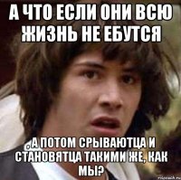 а что если они всю жизнь не ебутся , а потом срываютца и становятца такими же, как мы?