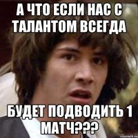 А что если нас с Талантом всегда Будет подводить 1 матч???