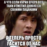 А что если Нурик вчера все таки отметил днюху со своими пацанами А теперь просто гасится от нас