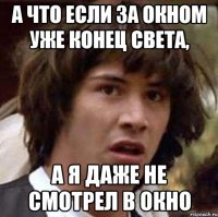 а что если за окном уже конец света, а я даже не смотрел в окно