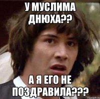 У МУСЛИМА ДНЮХА?? А Я ЕГО НЕ ПОЗДРАВИЛА???