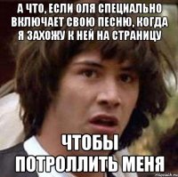 А что, если Оля специально включает свою песню, когда я захожу к ней на страницу чтобы потроллить меня