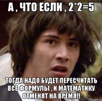 а , что если , 2*2=5 ТОГДА НАДО БУДЕТ ПЕРЕСЧИТАТЬ ВСЕ ФОРМУЛЫ , И МАТЕМАТИКУ ОТМЕНЯТ НА ВРЕМЯ!!