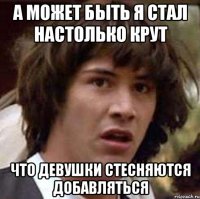 а может быть я стал настолько крут что девушки стесняются добавляться