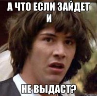 А что если зайдет и не выдаст?