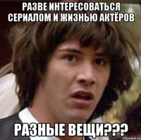 Разве интересоваться сериалом и жизнью актёров разные вещи???