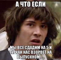 А что если Мы все сдадим на 5 и Туркан нас взорвет на выпускном .....