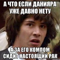 а что если данияра уже давно нету а за его компом сидит настоящий рак