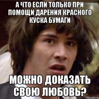 А ЧТО ЕСЛИ ТОЛЬКО ПРИ ПОМОЩИ ДАРЕНИЯ КРАСНОГО КУСКА БУМАГИ МОЖНО ДОКАЗАТЬ СВОЮ ЛЮБОВЬ?