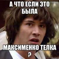 А ЧТО ЕСЛИ ЭТО БЫЛА МАКСИМЕНКО ТЕЛКА ?