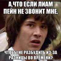 а,что если Лиам Пейн не звонит мне, чтобы не разбудить из-за разницы во времени?