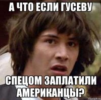 а что если гусеву спецом заплатили американцы?