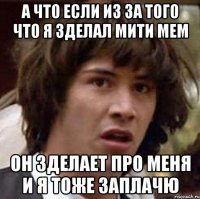 А что если из за того что я зделал мити мем он зделает про меня и я тоже заплачю