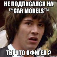 не подписался на ™Сar Models™ ты что офигел ?