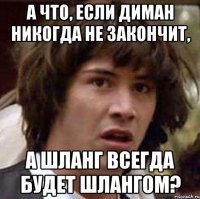 а что, если диман никогда не закончит, а шланг всегда будет шлангом?