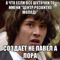 А что если все шуточки то имени "Центр розвитку молоді" Создаёт не Павел а Лора