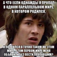 а что если однажды я пропал в одном параллельном мире, в котором родился, и появился в точно таком же этом мире, а том первом мире меня объявили без вести пропавшим?