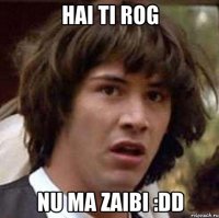 Hai ti rog nu ma zaibi :DD