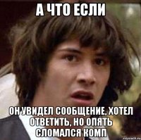 а что если он увидел сообщение, хотел ответить, но опять сломался комп