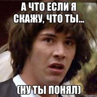 А ЧТО ЕСЛИ Я СКАЖУ, ЧТО ТЫ... (ну ты понял)