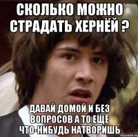 Сколько можно страдать хернёй ? давай домой и без вопросов а то ещё что-нибудь натворишь