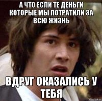 А ЧТО ЕСЛИ ТЕ ДЕНЬГИ КОТОРЫЕ МЫ ПОТРАТИЛИ ЗА ВСЮ ЖИЗНЬ ВДРУГ ОКАЗАЛИСЬ У ТЕБЯ