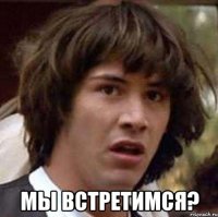  мы встретимся?