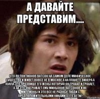 А давайте представим.... Что Ян Локтионов Ватсон на самом деле мифическое существо и живет вовсе не в Москве а на планете Винера а кукла это прозвище его жены которую он трахал и трахает, а за это она рожает ему миньонов ватсонов и их миллионы и это всё не разные люди с предположительными никами а его дети?