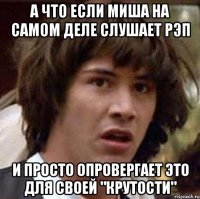 а что если Миша на самом деле слушает рэп и просто опровергает это для своей "крутости"