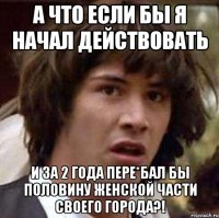 а что если бы я начал действовать и за 2 года пере*бал бы половину женской части своего города?!