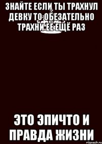 знайте если ты трахнул девку то обезательно трахни её ещё раз это эпичто и правда жизни