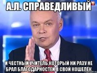 А.Л. справедливый И честный учитель,который ни разу не брал благодарностей в свой кошелёк