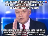 А.Л. оставила на дополнительное занятие одного ученика.Никто не вышел оттуда здоровым Я решил узнать,почему и как?И вот я и узнал,где находятся студенты.Они в венерологической клинике,которую пришлось посетить и мне