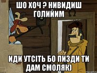 шо хоч ? нивидиш голийим иди утсіть бо пизди ти дам смоляк)