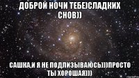 Доброй ночи тебе)Сладких снов)) Сашка,и я не подлизываюсь)))просто ты хорошая)))