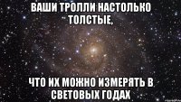 Ваши тролли настолько толстые, что их можно измерять в световых годах