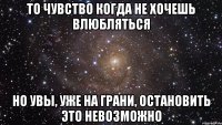 то чувство когда не хочешь влюбляться но увы, уже на грани, остановить это невозможно