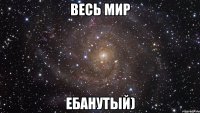 Весь мир ебанутый)