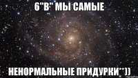 6"В" мы самые ненормальные придурки**))