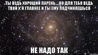 Ты ведь хороший парень....но для тебя ведь твой х*й главнее и ты ему подчиняешься не надо так