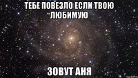 Тебе повезло если твою любимую зовут Аня