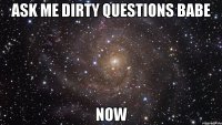 ask me dirty questions babe now