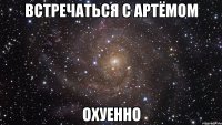 встречаться с Артёмом охуенно