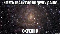 иметь ебанутую подругу Дашу охуенно