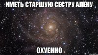 иметь старшую сестру Алёну охуенно